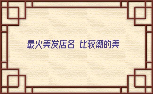 最火美发店名 比较潮的美发店名 取名需浪漫